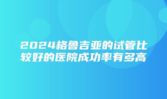 2024格鲁吉亚的试管比较好的医院成功率有多高