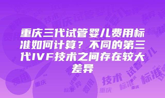 重庆三代试管婴儿费用标准如何计算？不同的第三代IVF技术之间存在较大差异