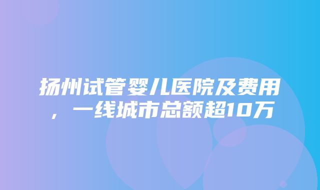 扬州试管婴儿医院及费用，一线城市总额超10万