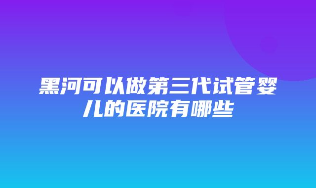 黑河可以做第三代试管婴儿的医院有哪些