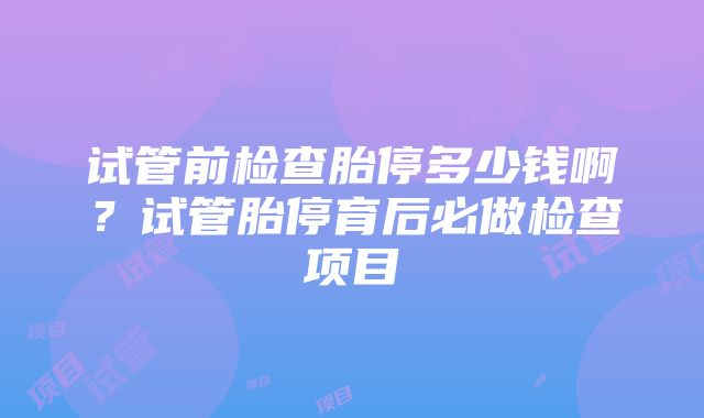 试管前检查胎停多少钱啊？试管胎停育后必做检查项目