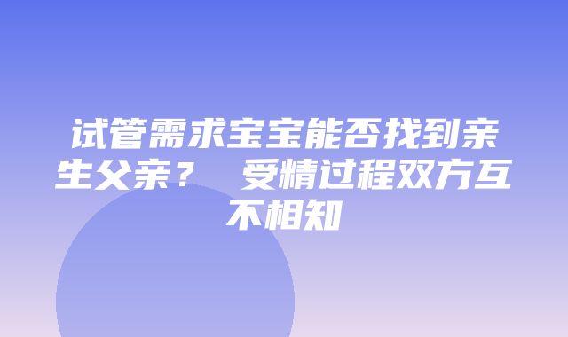 试管需求宝宝能否找到亲生父亲？ 受精过程双方互不相知