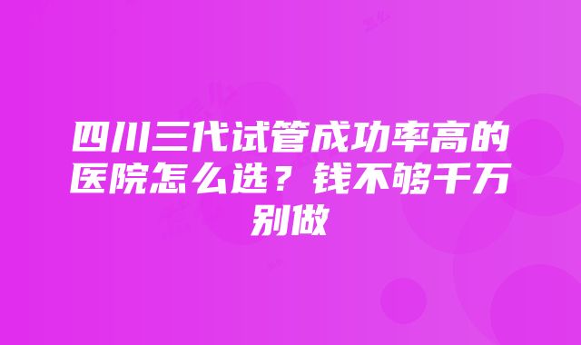 四川三代试管成功率高的医院怎么选？钱不够千万别做