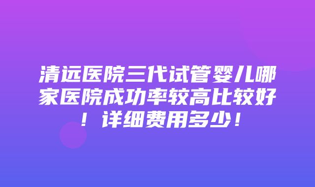 清远医院三代试管婴儿哪家医院成功率较高比较好！详细费用多少！