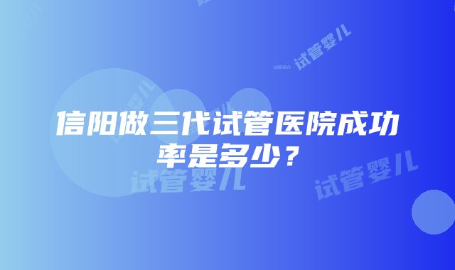 信阳做三代试管医院成功率是多少？