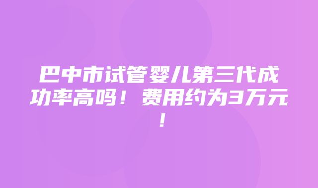 巴中市试管婴儿第三代成功率高吗！费用约为3万元！