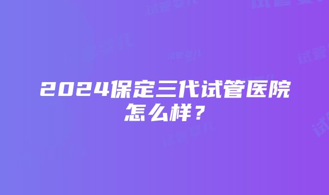 2024保定三代试管医院怎么样？