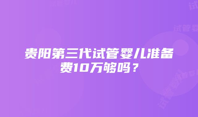 贵阳第三代试管婴儿准备费10万够吗？