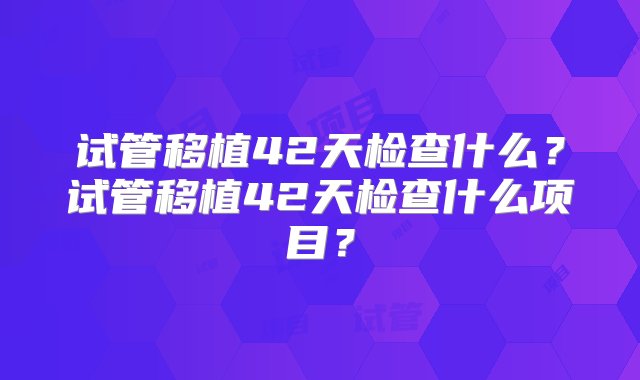 试管移植42天检查什么？试管移植42天检查什么项目？