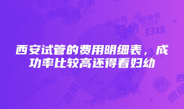 西安试管的费用明细表，成功率比较高还得看妇幼