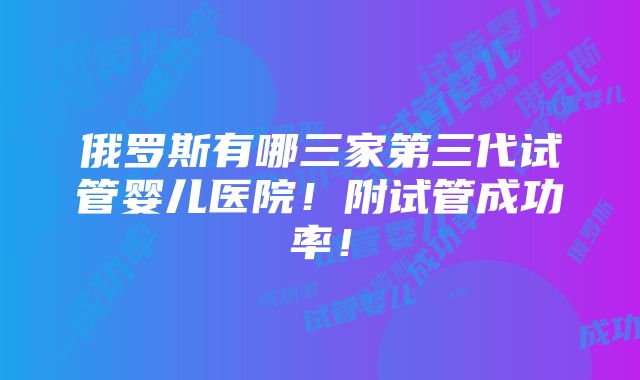 俄罗斯有哪三家第三代试管婴儿医院！附试管成功率！