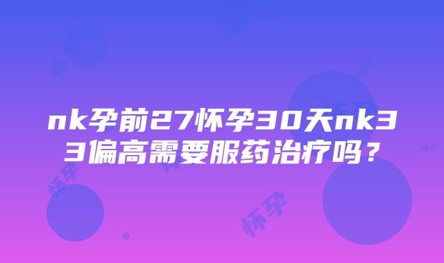 nk孕前27怀孕30天nk33偏高需要服药治疗吗？