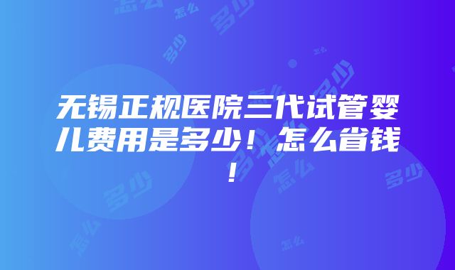 无锡正规医院三代试管婴儿费用是多少！怎么省钱！