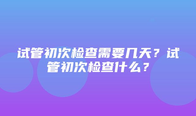 试管初次检查需要几天？试管初次检查什么？