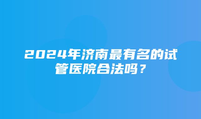 2024年济南最有名的试管医院合法吗？