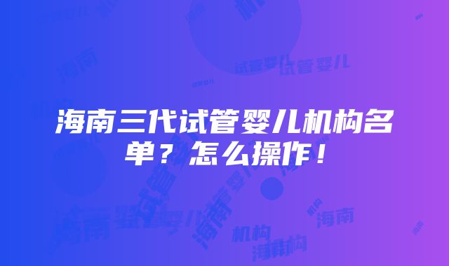 海南三代试管婴儿机构名单？怎么操作！