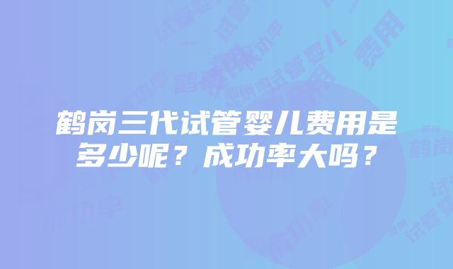 鹤岗三代试管婴儿费用是多少呢？成功率大吗？