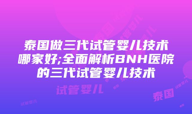 泰国做三代试管婴儿技术哪家好;全面解析BNH医院的三代试管婴儿技术