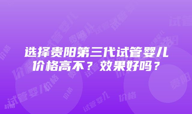 选择贵阳第三代试管婴儿价格高不？效果好吗？