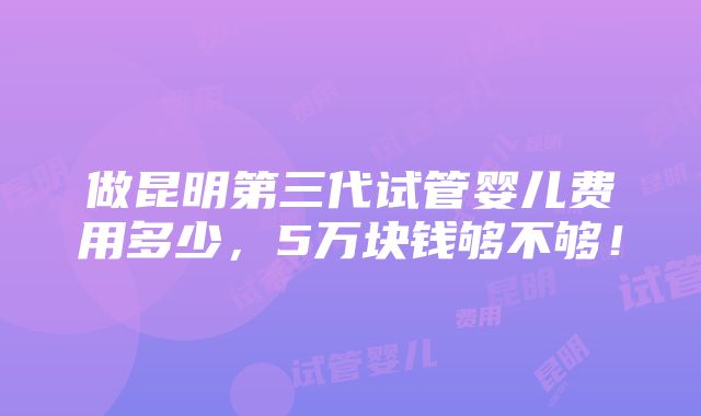 做昆明第三代试管婴儿费用多少，5万块钱够不够！