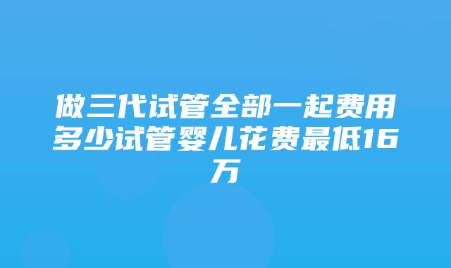 做三代试管全部一起费用多少试管婴儿花费最低16万