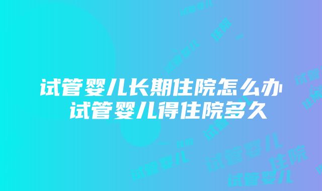 试管婴儿长期住院怎么办 试管婴儿得住院多久