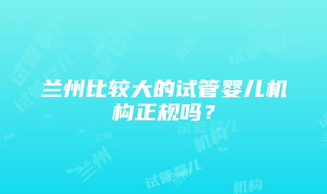 兰州比较大的试管婴儿机构正规吗？