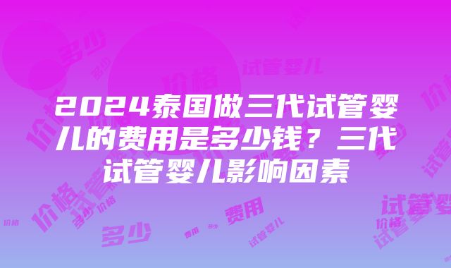 2024泰国做三代试管婴儿的费用是多少钱？三代试管婴儿影响因素