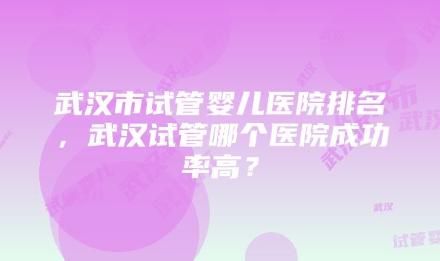 武汉市试管婴儿医院排名，武汉试管哪个医院成功率高？