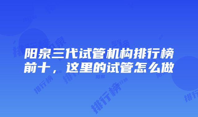 阳泉三代试管机构排行榜前十，这里的试管怎么做