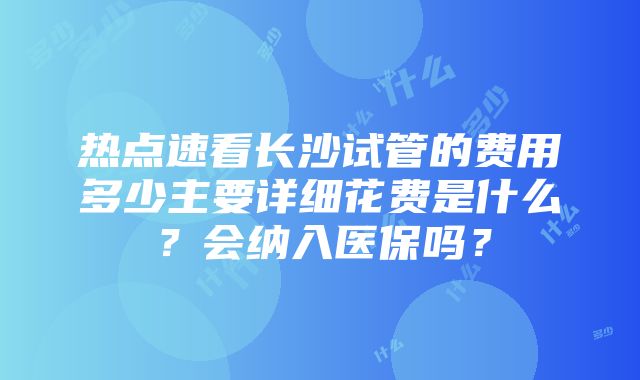 热点速看长沙试管的费用多少主要详细花费是什么？会纳入医保吗？