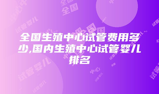 全国生殖中心试管费用多少,国内生殖中心试管婴儿排名