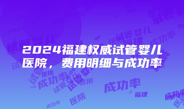 2024福建权威试管婴儿医院，费用明细与成功率