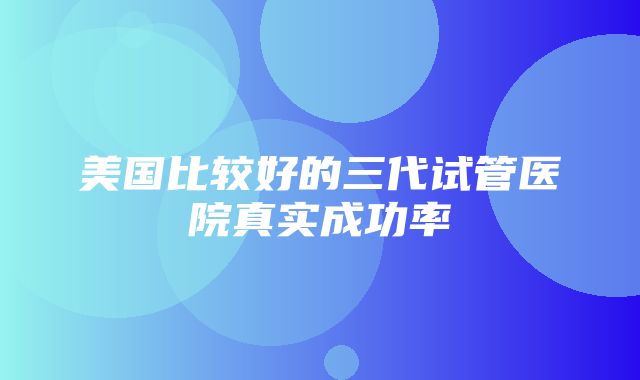 美国比较好的三代试管医院真实成功率