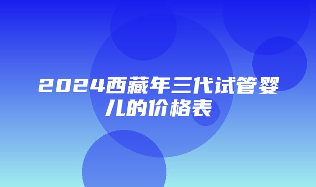 2024西藏年三代试管婴儿的价格表