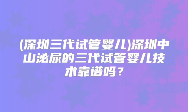 (深圳三代试管婴儿)深圳中山泌尿的三代试管婴儿技术靠谱吗？