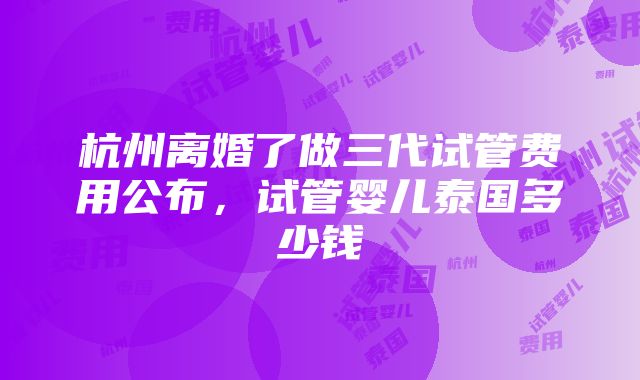 杭州离婚了做三代试管费用公布，试管婴儿泰国多少钱