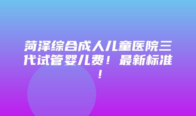 菏泽综合成人儿童医院三代试管婴儿费！最新标准！