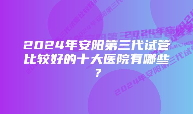 2024年安阳第三代试管比较好的十大医院有哪些？