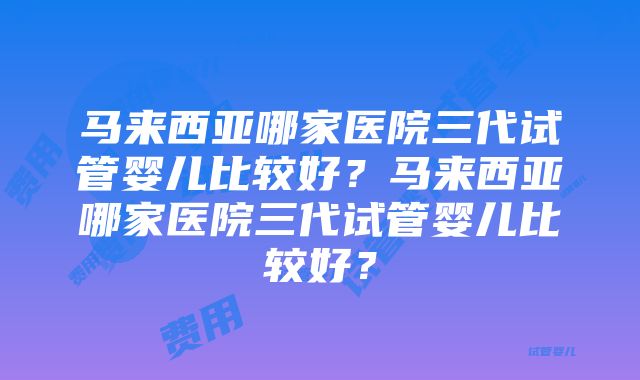 马来西亚哪家医院三代试管婴儿比较好？马来西亚哪家医院三代试管婴儿比较好？