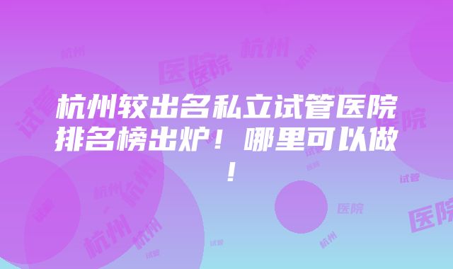 杭州较出名私立试管医院排名榜出炉！哪里可以做！