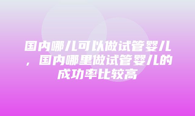 国内哪儿可以做试管婴儿，国内哪里做试管婴儿的成功率比较高