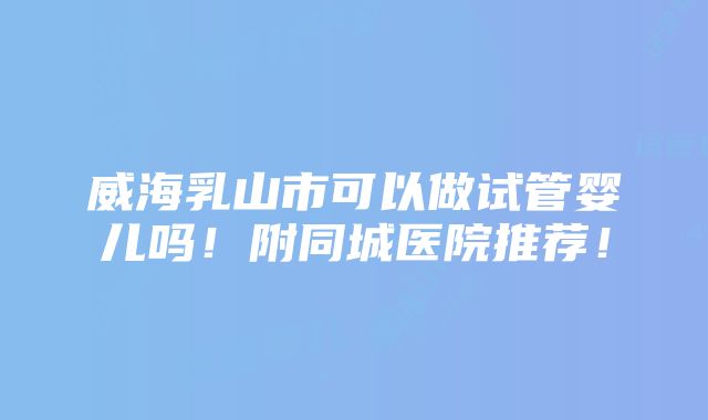 威海乳山市可以做试管婴儿吗！附同城医院推荐！