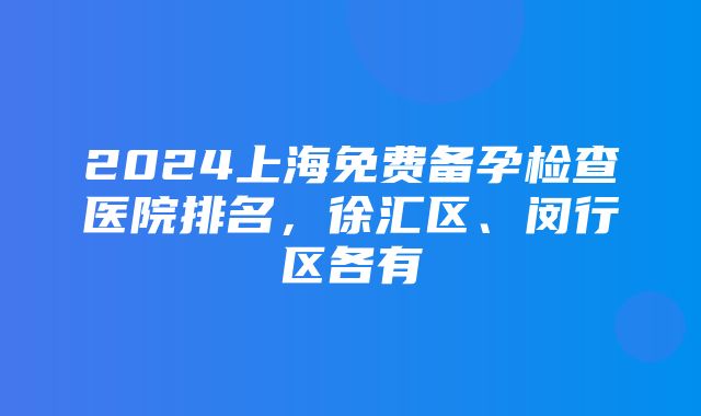 2024上海免费备孕检查医院排名，徐汇区、闵行区各有