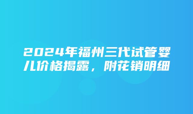 2024年福州三代试管婴儿价格揭露，附花销明细