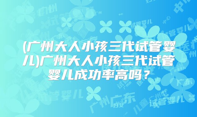 (广州大人小孩三代试管婴儿)广州大人小孩三代试管婴儿成功率高吗？