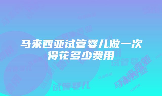 马来西亚试管婴儿做一次得花多少费用