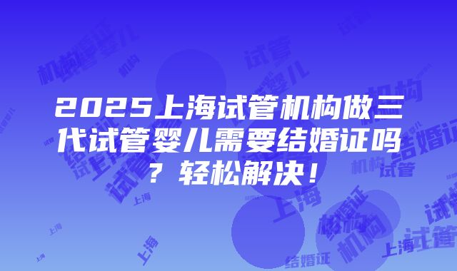 2025上海试管机构做三代试管婴儿需要结婚证吗？轻松解决！