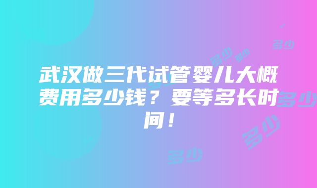 武汉做三代试管婴儿大概费用多少钱？要等多长时间！