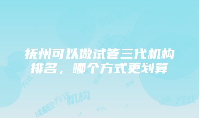 抚州可以做试管三代机构排名，哪个方式更划算